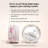 Multi-benefit body balm helps support your waxing routine. It is clinically proven to help visibly improve skin elasticity and smooth uneven texture. It plumps and hydrates skin and visibly reduces hair thickness between waxes. 91% saw firmer, smoother skin with our new body balm. Clinical results based on consumer perception questionnaire response from 32 subjects after using the product twice a day over 4 week product use. 