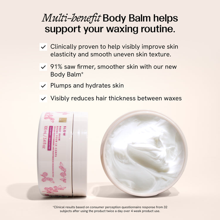 Multi-benefit body balm helps support your waxing routine. It is clinically proven to help visibly improve skin elasticity and smooth uneven texture. It plumps and hydrates skin and visibly reduces hair thickness between waxes. 91% saw firmer, smoother skin with our new body balm. Clinical results based on consumer perception questionnaire response from 32 subjects after using the product twice a day over 4 week product use. 